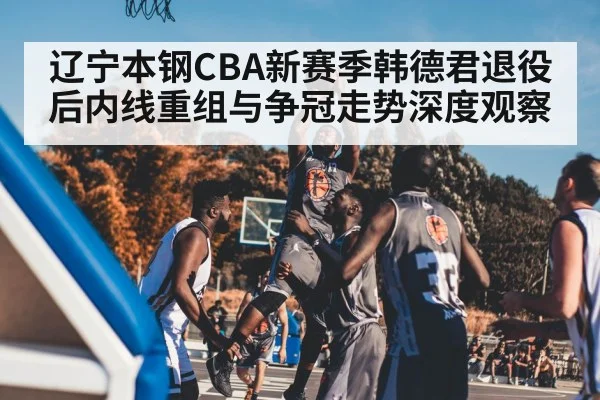 辽宁本钢CBA新赛季韩德君退役后内线重组与争冠走势深度观察