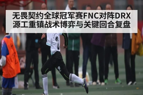 无畏契约全球冠军赛FNC对阵DRX源工重镇战术博弈与关键回合复盘