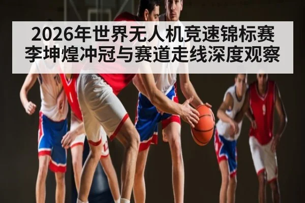 2026年世界无人机竞速锦标赛李坤煌冲冠与赛道走线深度观察