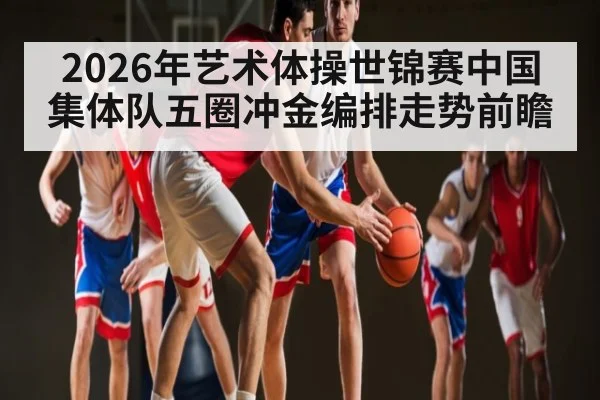 2026年艺术体操世锦赛中国集体队五圈冲金编排走势前瞻