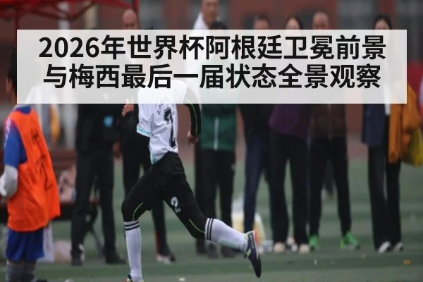 2026年世界杯阿根廷卫冕前景与梅西最后一届状态全景观察